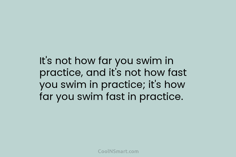 It’s not how far you swim in practice, and it’s not how fast you swim...