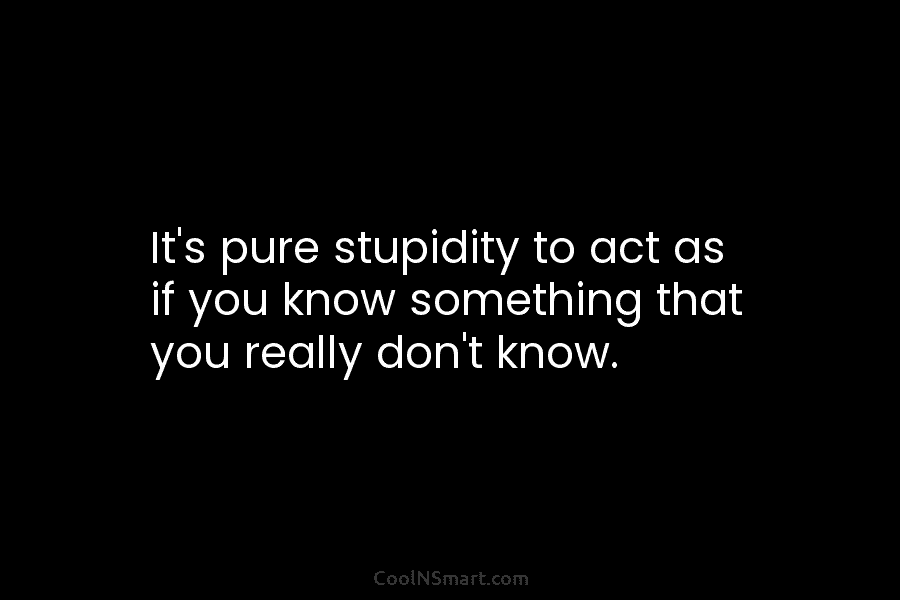 It’s pure stupidity to act as if you know something that you really don’t know.