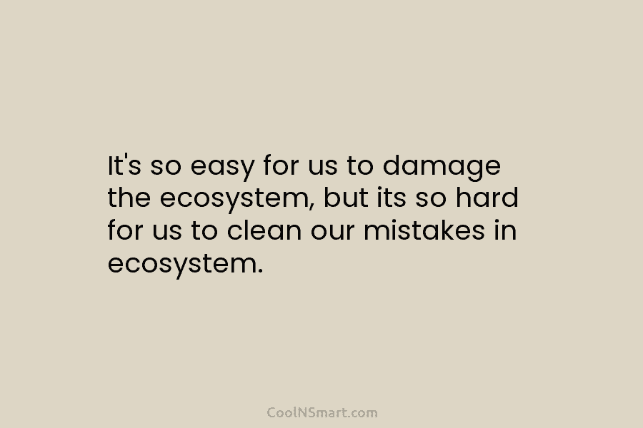 It’s so easy for us to damage the ecosystem, but its so hard for us to clean our mistakes in...