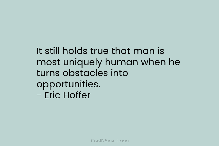 It still holds true that man is most uniquely human when he turns obstacles into opportunities. – Eric Hoffer