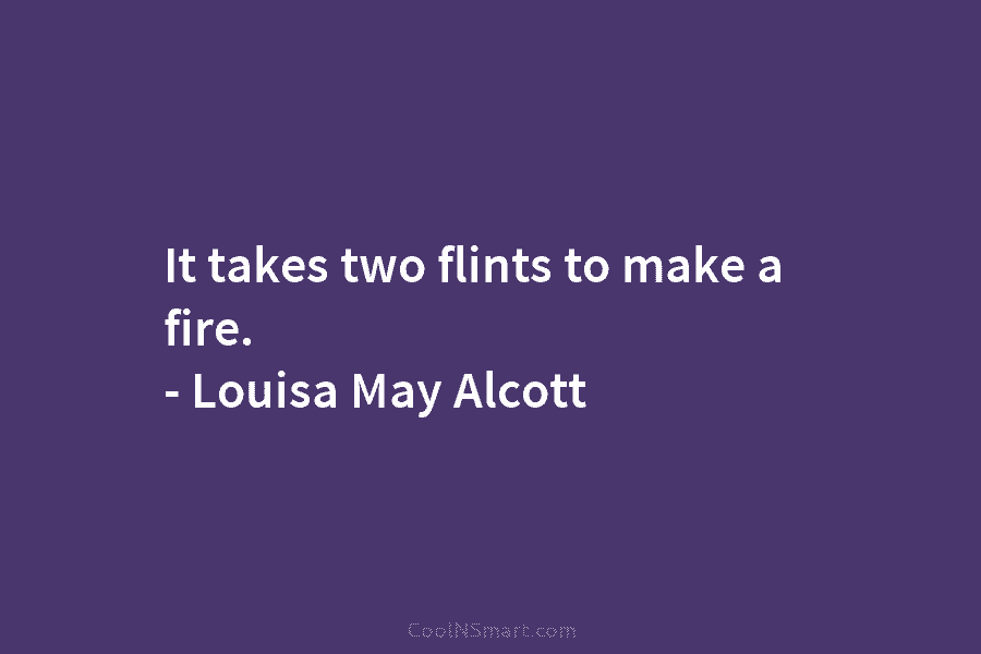 It takes two flints to make a fire. – Louisa May Alcott