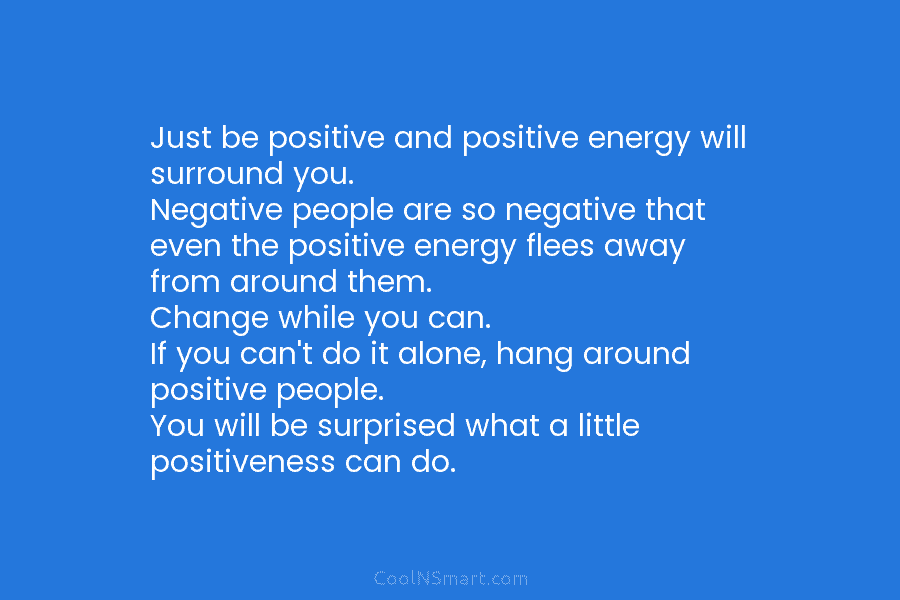 Just be positive and positive energy will surround you. Negative people are so negative that even the positive energy flees...