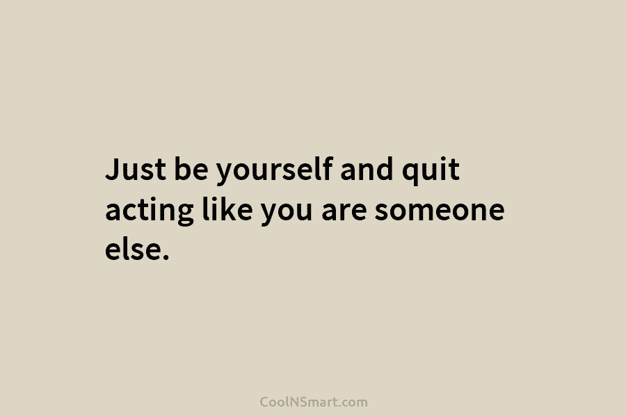 Just be yourself and quit acting like you are someone else.