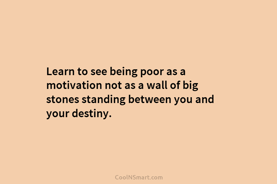 Learn to see being poor as a motivation not as a wall of big stones standing between you and your...