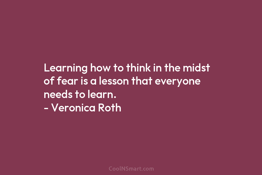 Learning how to think in the midst of fear is a lesson that everyone needs to learn. – Veronica Roth