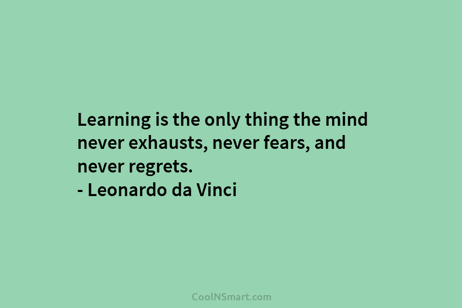 Learning is the only thing the mind never exhausts, never fears, and never regrets. – Leonardo da Vinci