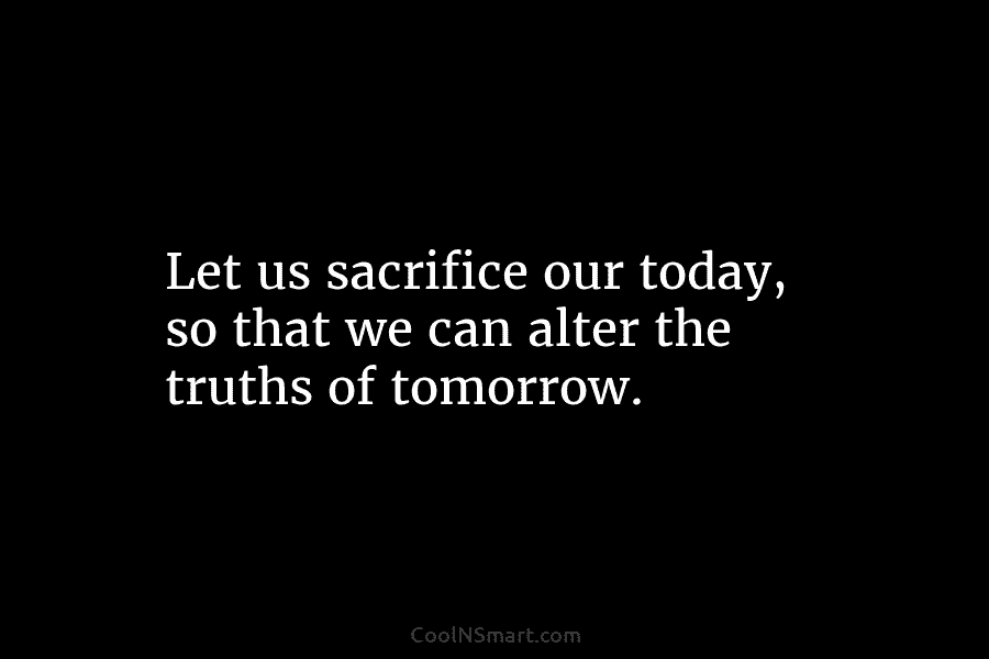 Let us sacrifice our today, so that we can alter the truths of tomorrow.