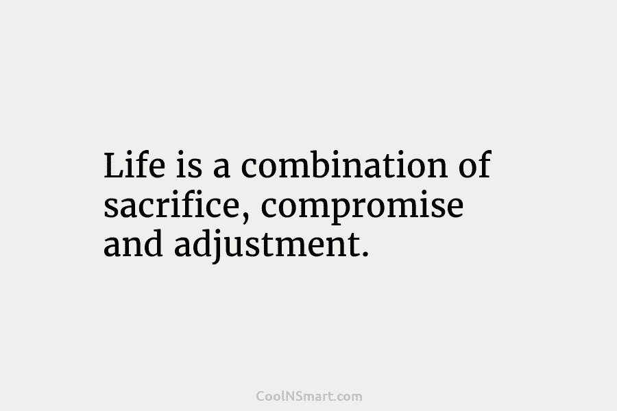 Life is a combination of sacrifice, compromise and adjustment.