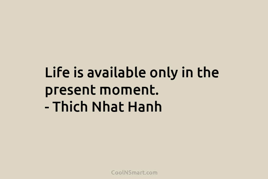 Life is available only in the present moment. – Thich Nhat Hanh