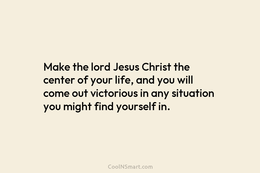 Make the lord Jesus Christ the center of your life, and you will come out...