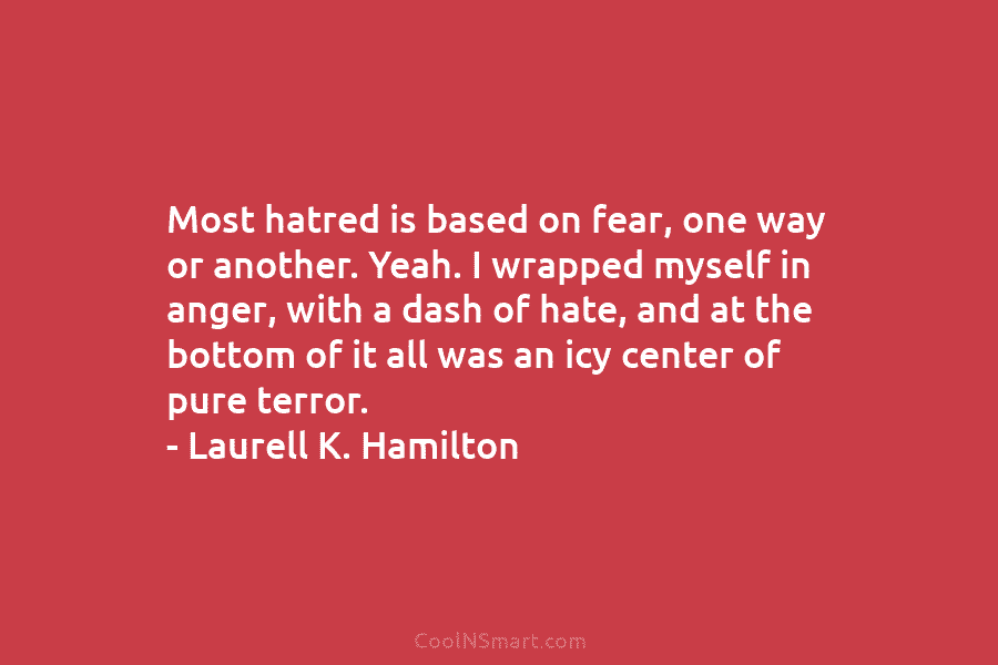 Most hatred is based on fear, one way or another. Yeah. I wrapped myself in anger, with a dash of...
