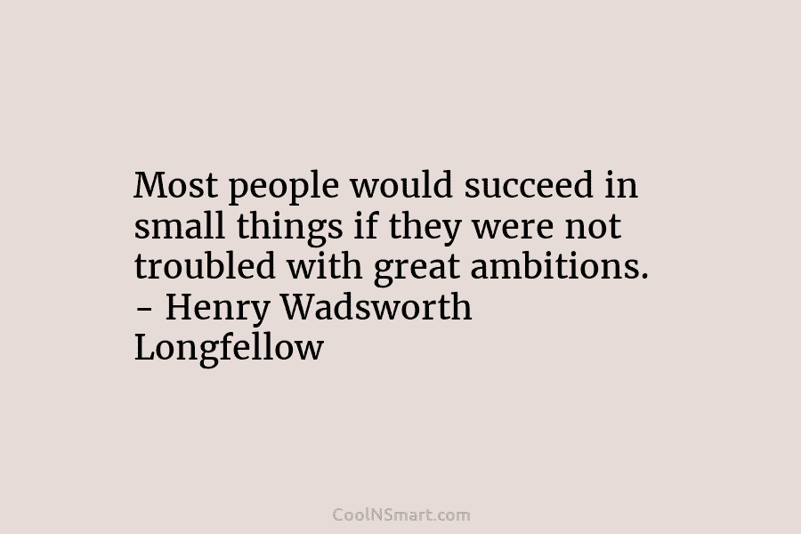 Most people would succeed in small things if they were not troubled with great ambitions. – Henry Wadsworth Longfellow