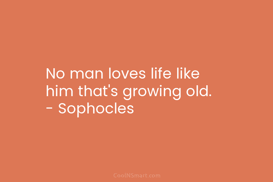 No man loves life like him that’s growing old. – Sophocles