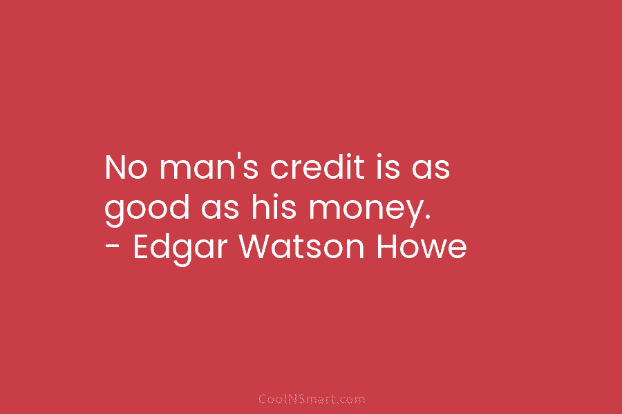 No man’s credit is as good as his money. – Edgar Watson Howe