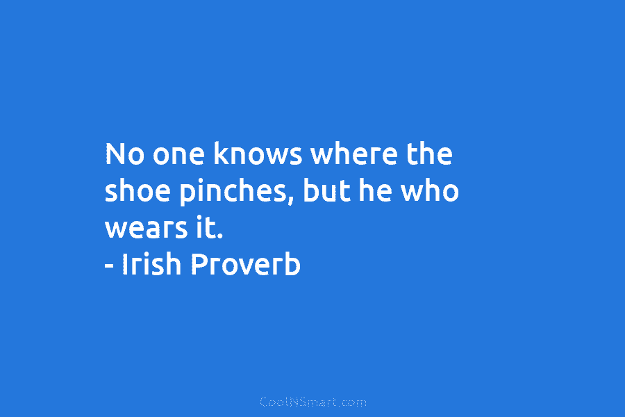 No one knows where the shoe pinches, but he who wears it. – Irish Proverb