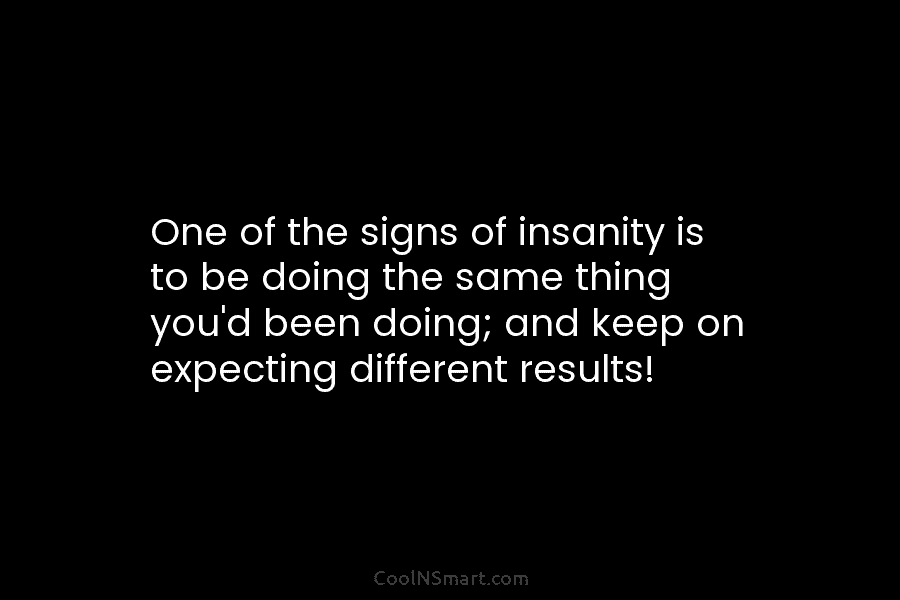 One of the signs of insanity is to be doing the same thing you’d been doing; and keep on expecting...