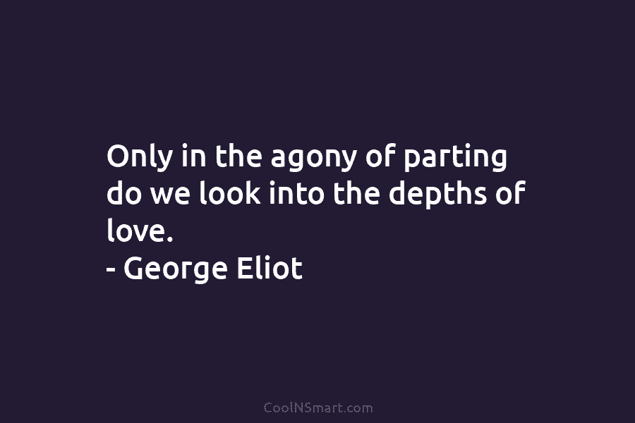 Only in the agony of parting do we look into the depths of love. – George Eliot