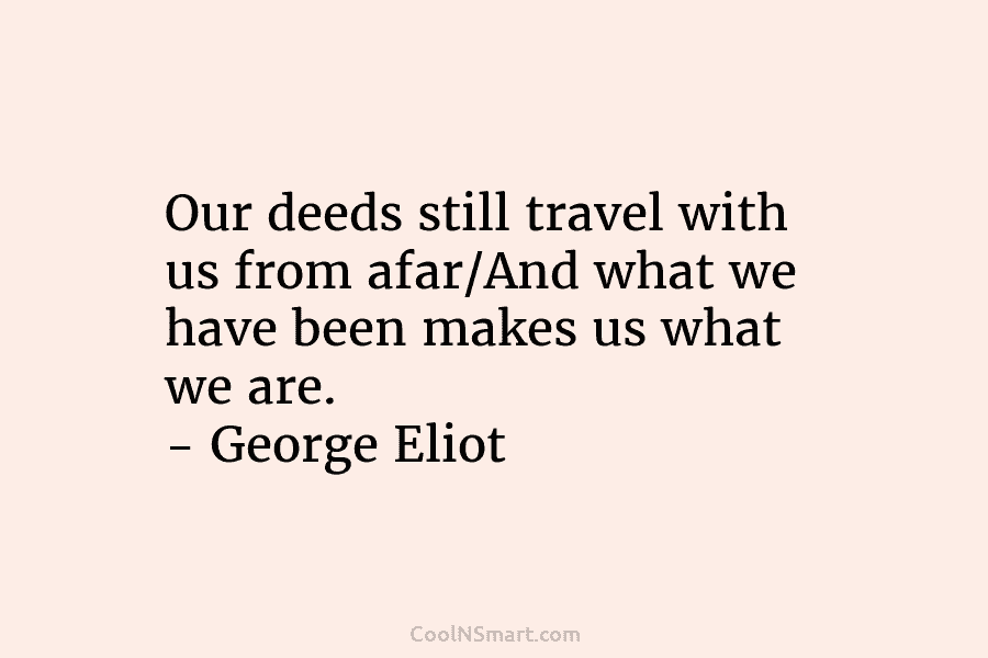 Our deeds still travel with us from afar/And what we have been makes us what we are. – George Eliot