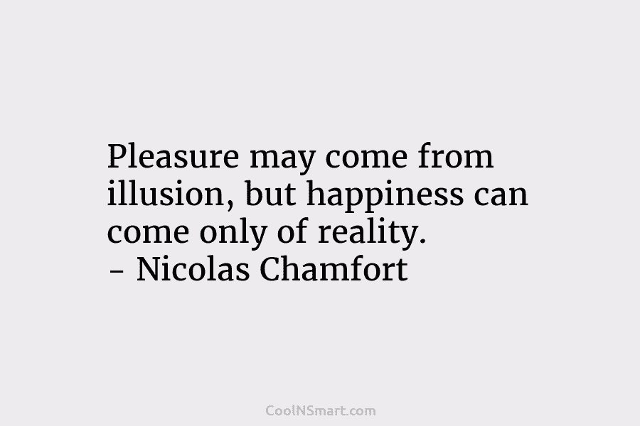 Pleasure may come from illusion, but happiness can come only of reality. – Nicolas Chamfort