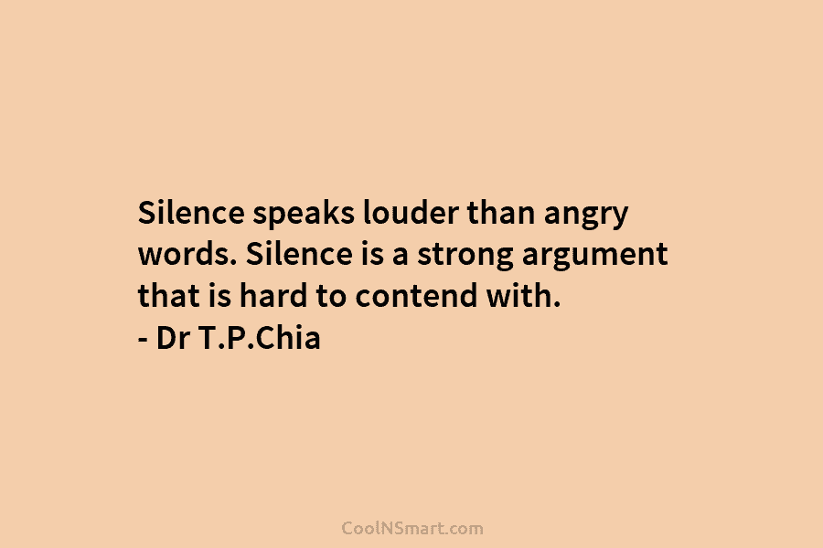 Silence speaks louder than angry words. Silence is a strong argument that is hard to contend with. – Dr T.P.Chia