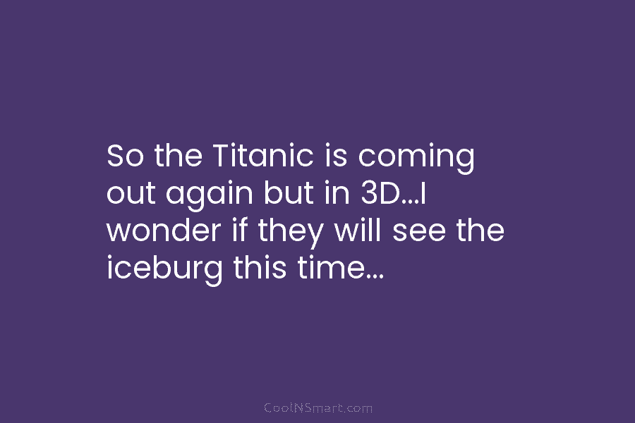So the Titanic is coming out again but in 3D…I wonder if they will see the iceburg this time…