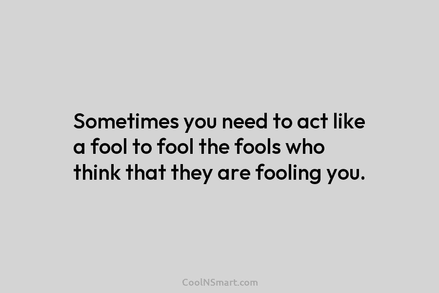 Sometimes you need to act like a fool to fool the fools who think that they are fooling you.