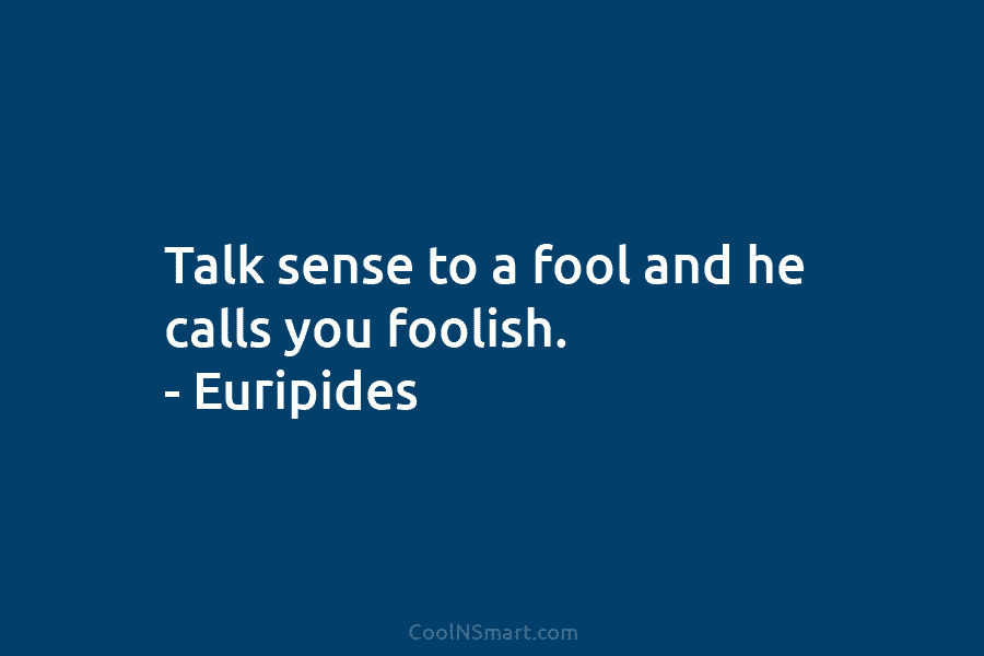 Talk sense to a fool and he calls you foolish. – Euripides