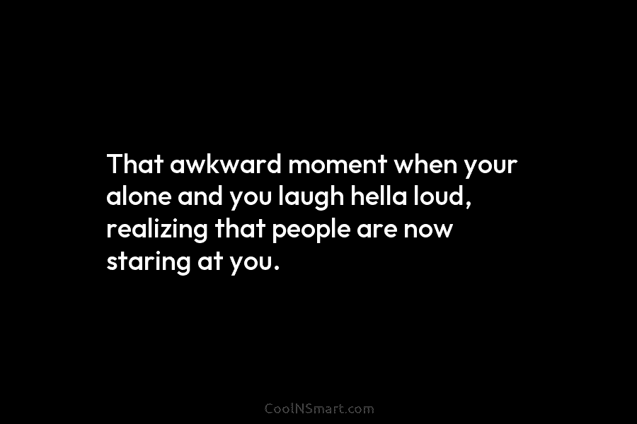 That awkward moment when your alone and you laugh hella loud, realizing that people are now staring at you.