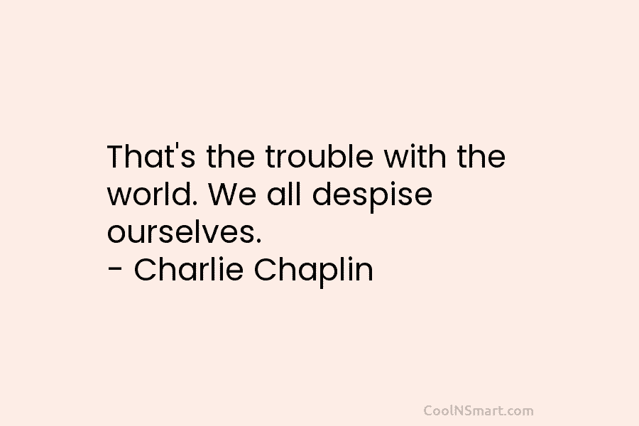 That’s the trouble with the world. We all despise ourselves. – Charlie Chaplin