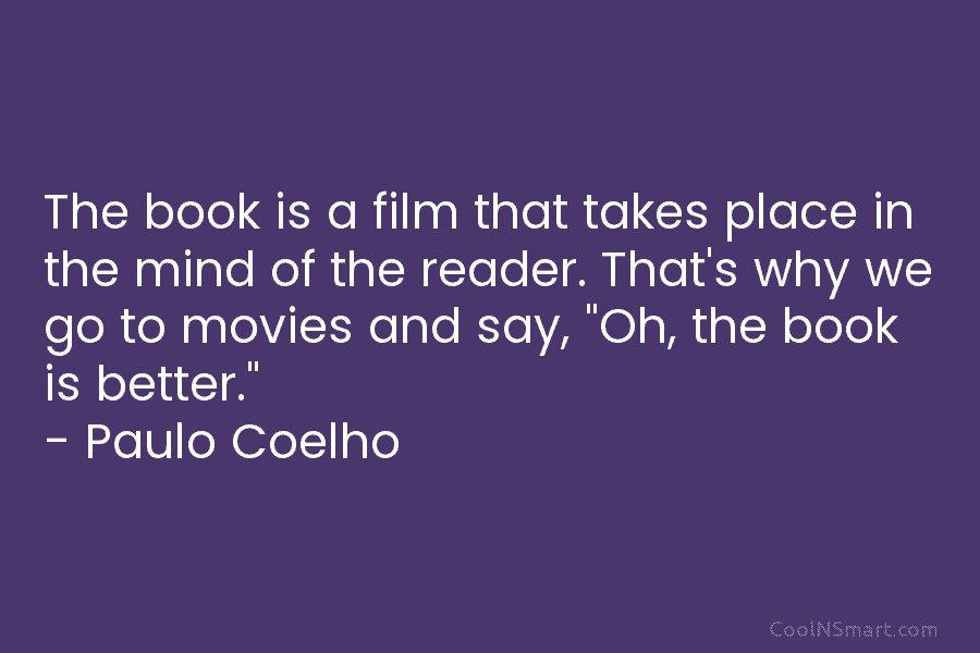 The book is a film that takes place in the mind of the reader. That’s why we go to movies...