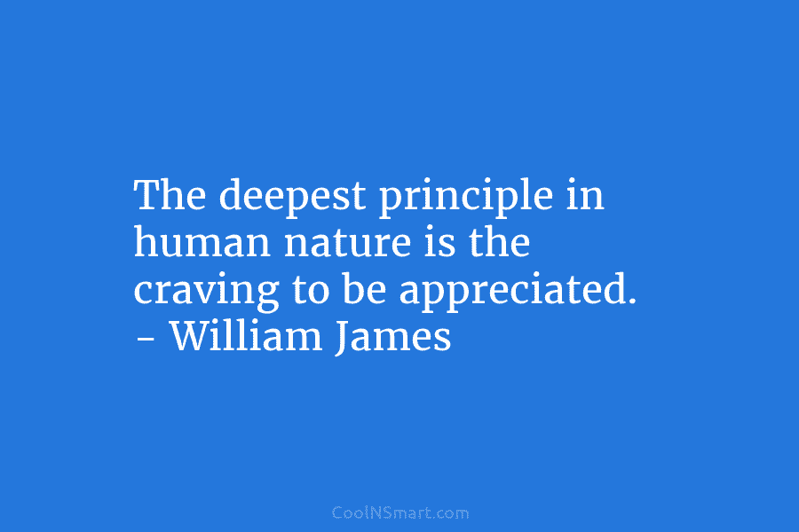 The deepest principle in human nature is the craving to be appreciated. – William James