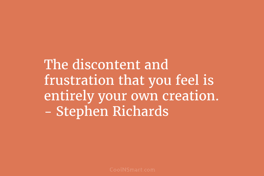 The discontent and frustration that you feel is entirely your own creation. – Stephen Richards