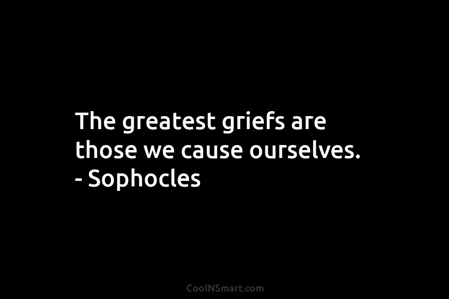 The greatest griefs are those we cause ourselves. – Sophocles
