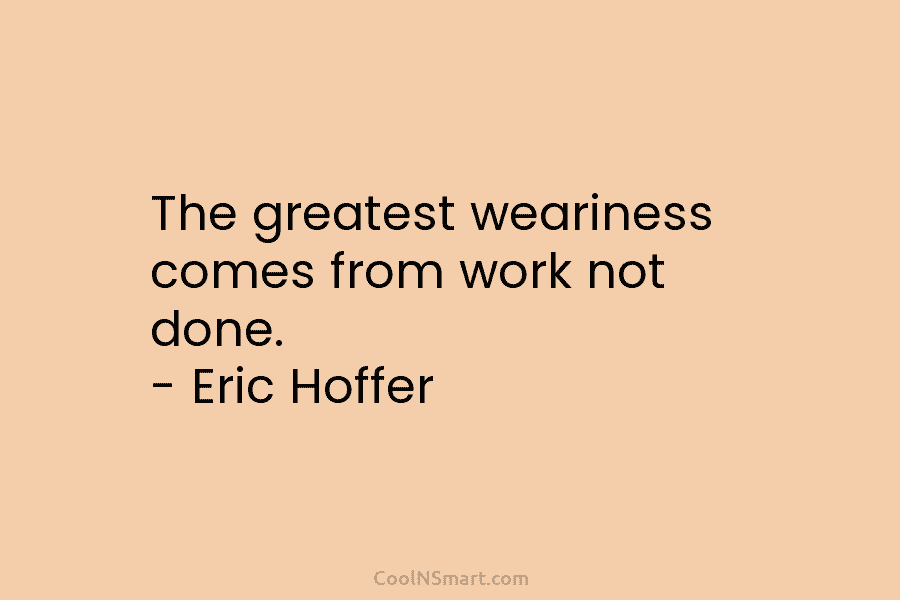 The greatest weariness comes from work not done. – Eric Hoffer