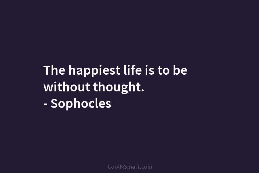 The happiest life is to be without thought. – Sophocles