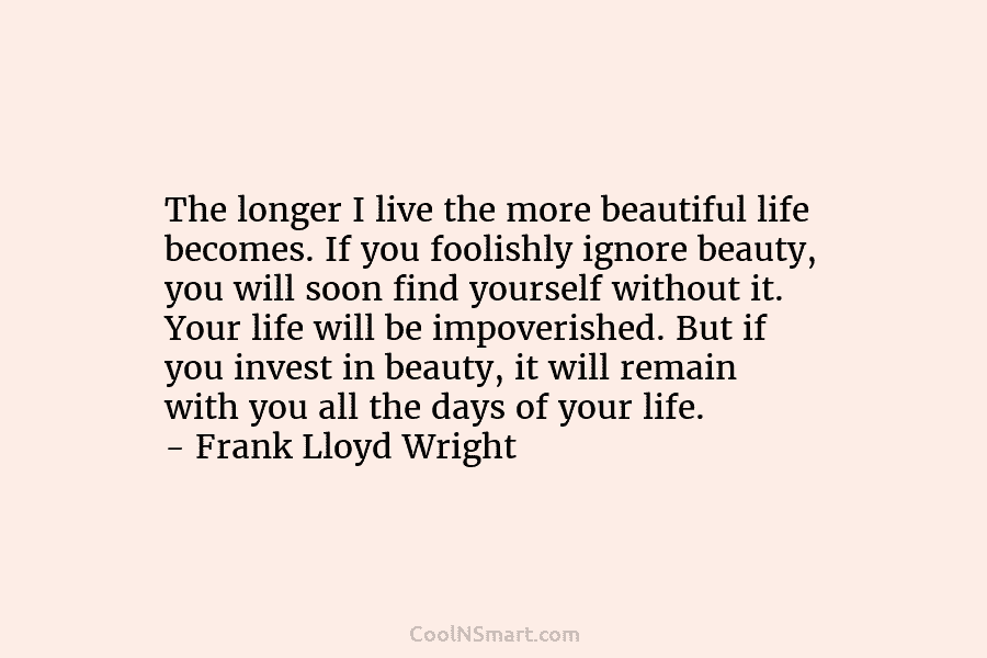 The longer I live the more beautiful life becomes. If you foolishly ignore beauty, you...