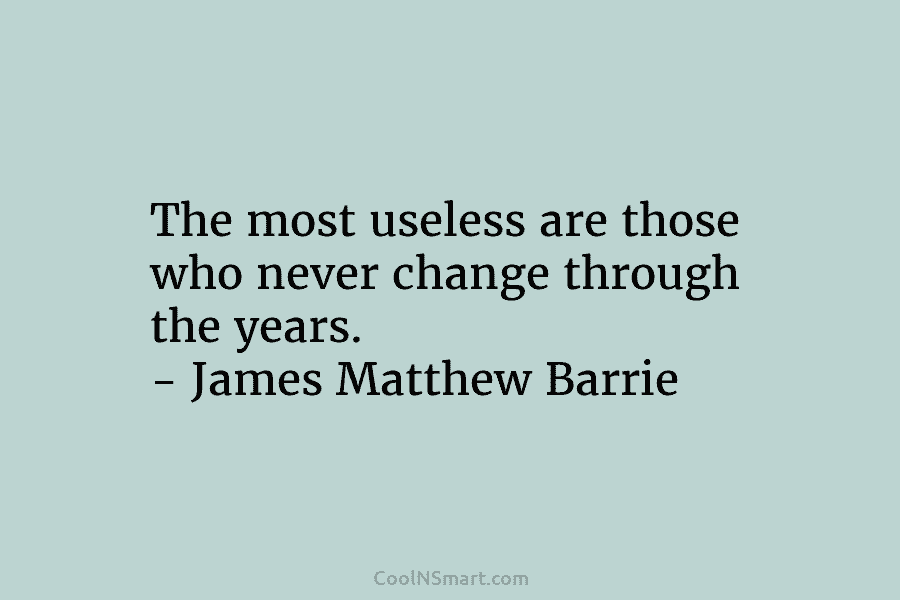 The most useless are those who never change through the years. – James Matthew Barrie