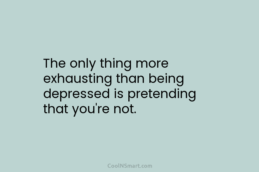 The only thing more exhausting than being depressed is pretending that you’re not.