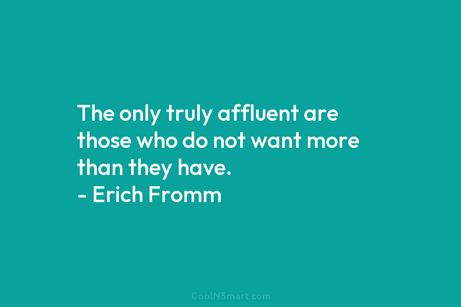 The only truly affluent are those who do not want more than they have. – Erich Fromm