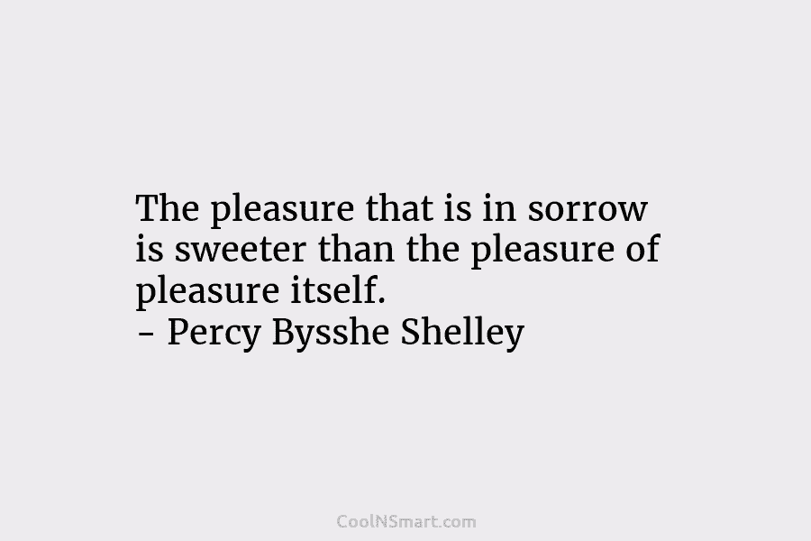 The pleasure that is in sorrow is sweeter than the pleasure of pleasure itself. – Percy Bysshe Shelley