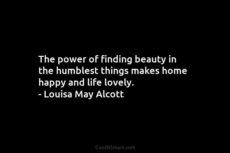 The power of finding beauty in the humblest things makes home happy and life lovely. – Louisa May Alcott