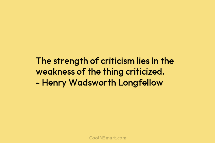 The strength of criticism lies in the weakness of the thing criticized. – Henry Wadsworth Longfellow