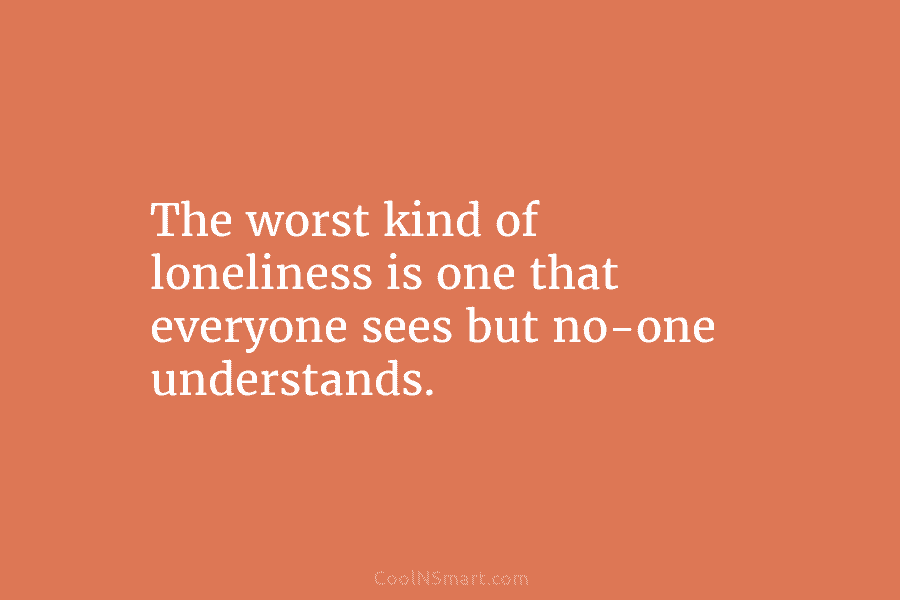 The worst kind of loneliness is one that everyone sees but no-one understands.