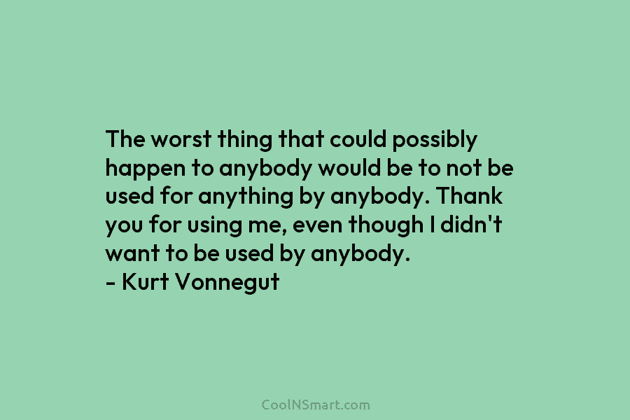 The worst thing that could possibly happen to anybody would be to not be used...