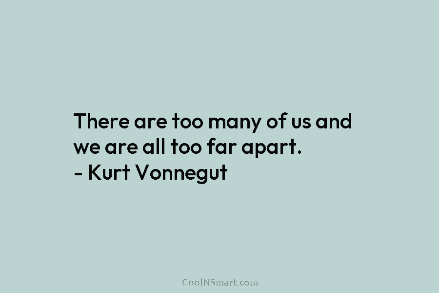 There are too many of us and we are all too far apart. – Kurt Vonnegut