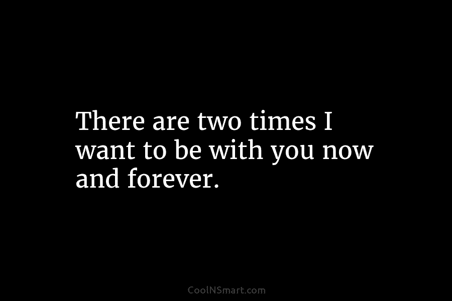 There are two times I want to be with you now and forever.