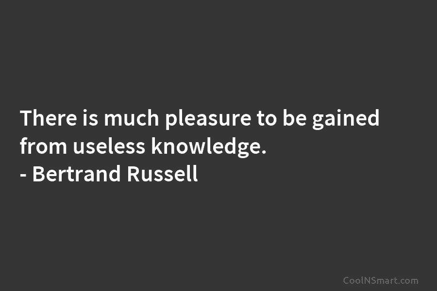 There is much pleasure to be gained from useless knowledge. – Bertrand Russell