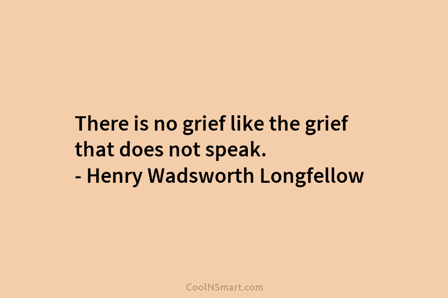 There is no grief like the grief that does not speak. – Henry Wadsworth Longfellow