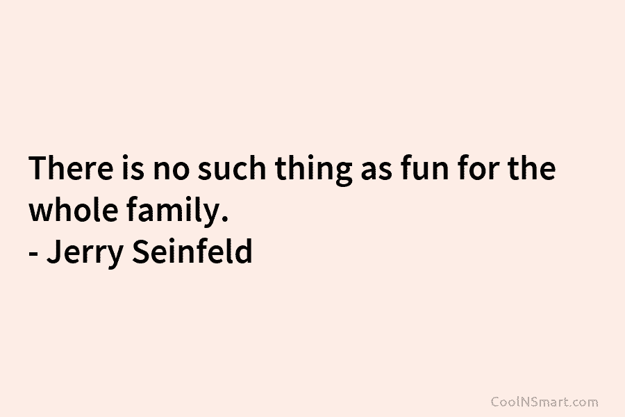There is no such thing as fun for the whole family. – Jerry Seinfeld