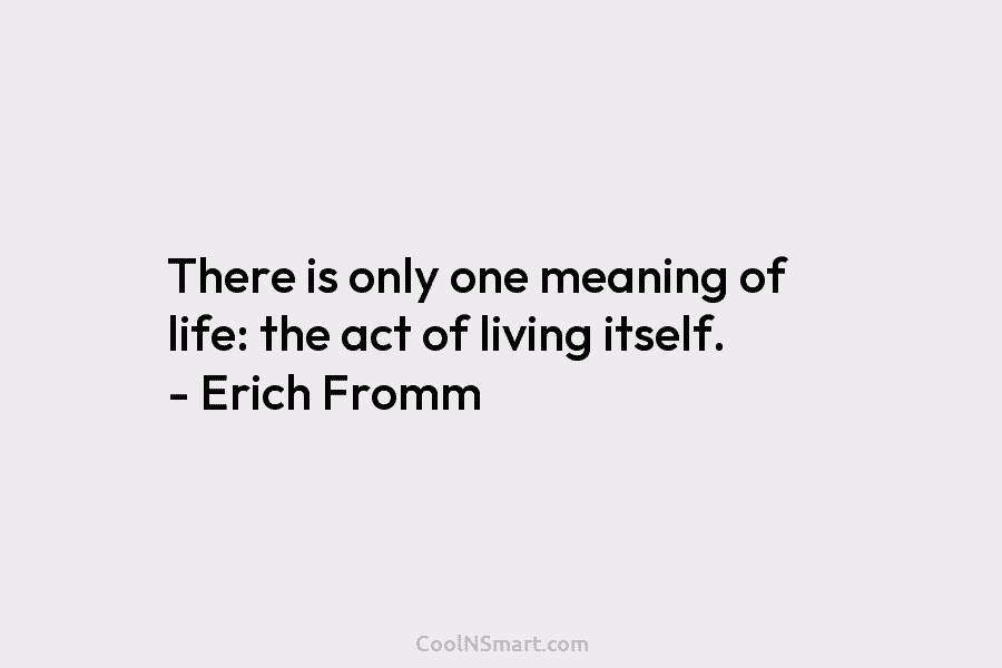 There is only one meaning of life: the act of living itself. – Erich Fromm